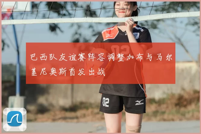 巴西队友谊赛阵容调整加布与马尔基尼奥斯首发出战