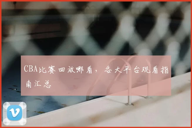CBA比赛回放哪看，各大平台观看指南汇总