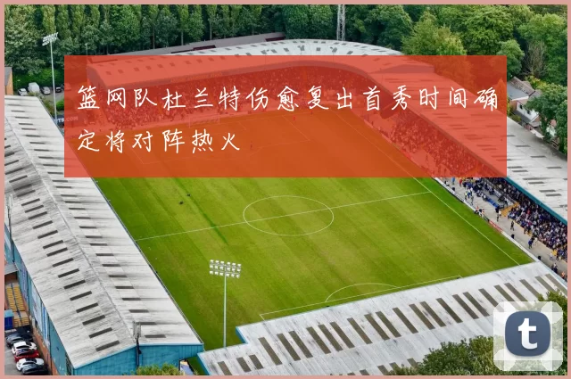 篮网队杜兰特伤愈复出首秀时间确定将对阵热火