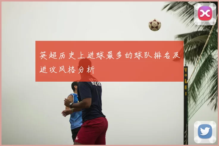英超历史上进球最多的球队排名及进攻风格分析