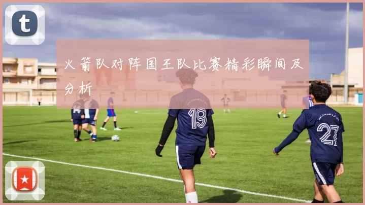 火箭队对阵国王队比赛精彩瞬间及分析