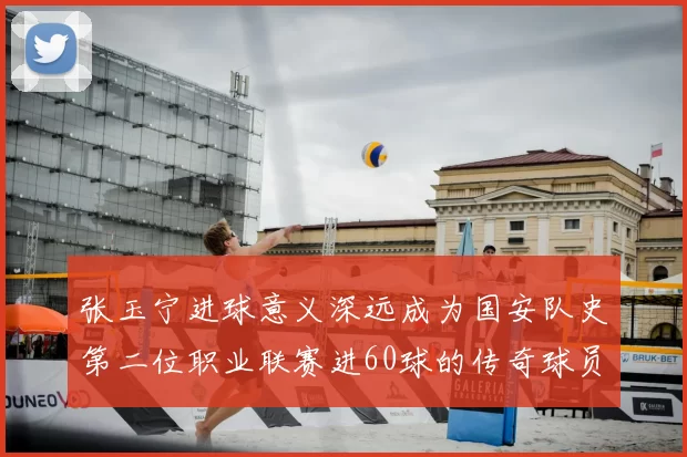 张玉宁进球意义深远成为国安队史第二位职业联赛进60球的传奇球员